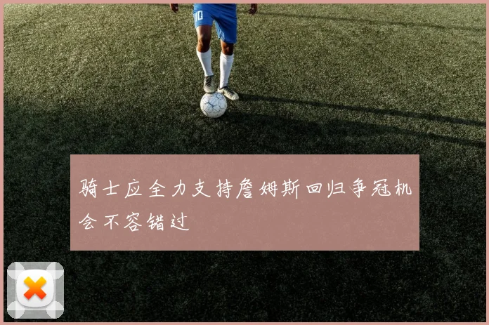 骑士应全力支持詹姆斯回归争冠机会不容错过