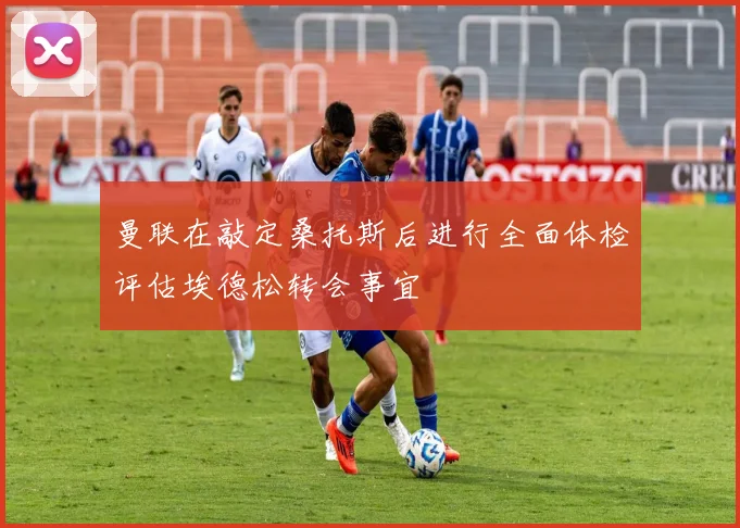 曼联在敲定桑托斯后进行全面体检评估埃德松转会事宜