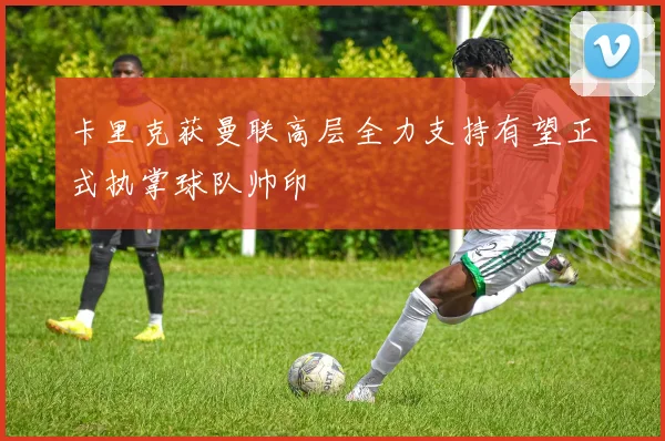 卡里克获曼联高层全力支持有望正式执掌球队帅印
