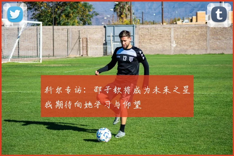 科尔专访：邵子钦将成为未来之星我期待向她学习与仰望