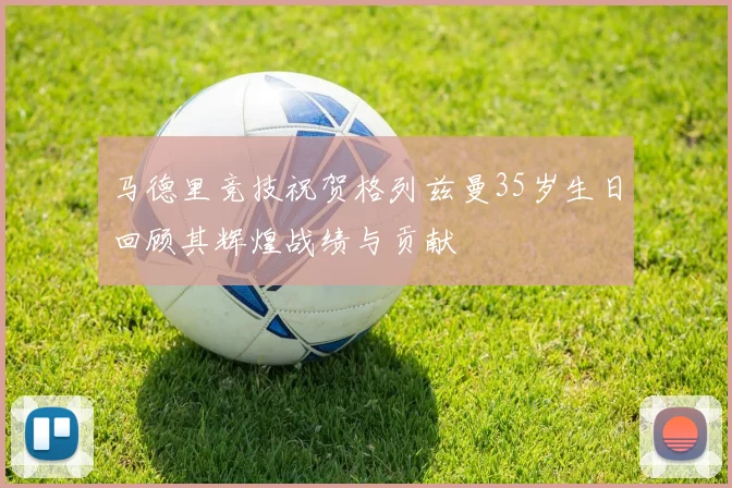马德里竞技祝贺格列兹曼35岁生日回顾其辉煌战绩与贡献