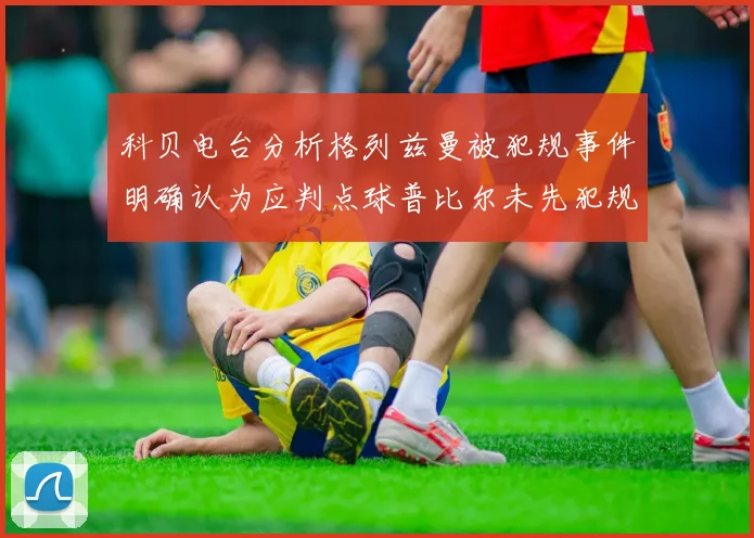 科贝电台分析格列兹曼被犯规事件明确认为应判点球普比尔未先犯规