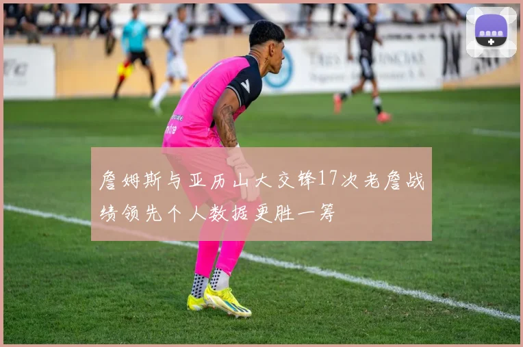 詹姆斯与亚历山大交锋17次老詹战绩领先个人数据更胜一筹