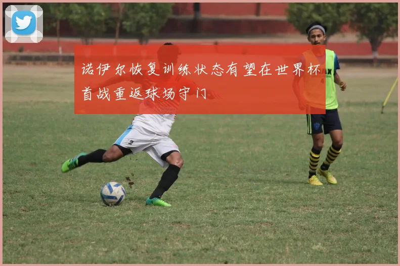 诺伊尔恢复训练状态有望在世界杯首战重返球场守门