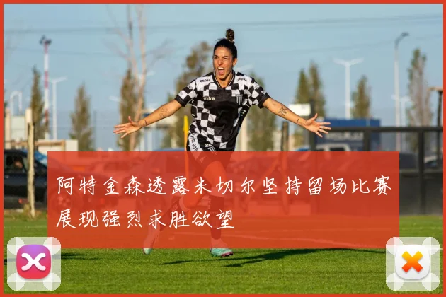 阿特金森透露米切尔坚持留场比赛展现强烈求胜欲望
