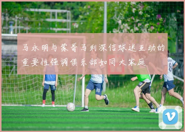 马永明与蒙哥马利深信球迷互动的重要性强调俱乐部如同大家庭