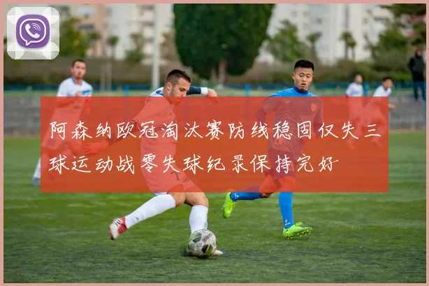 阿森纳欧冠淘汰赛防线稳固仅失三球运动战零失球纪录保持完好