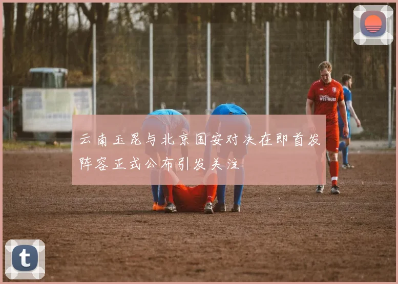 云南玉昆与北京国安对决在即首发阵容正式公布引发关注