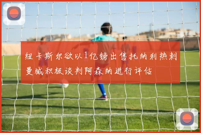 纽卡斯尔欲以1亿镑出售托纳利热刺曼城积极谈判阿森纳进行评估