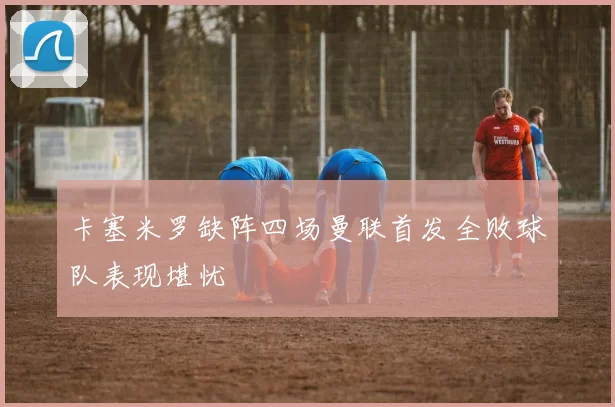 卡塞米罗缺阵四场曼联首发全败球队表现堪忧