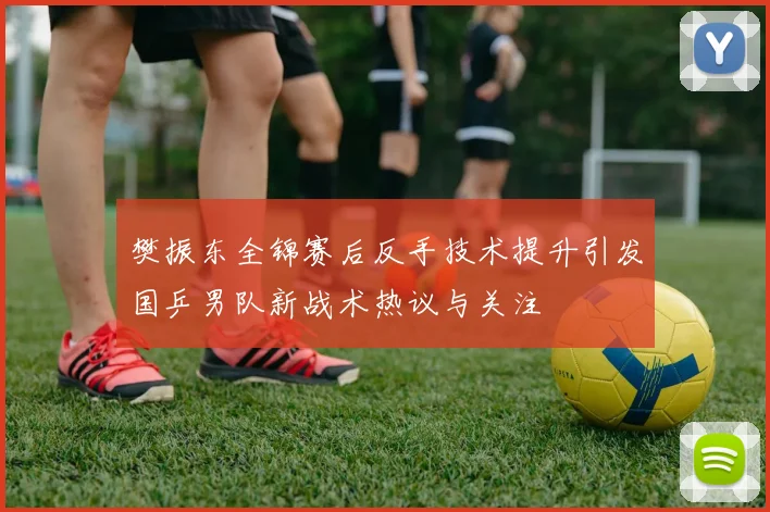 樊振东全锦赛后反手技术提升引发国乒男队新战术热议与关注