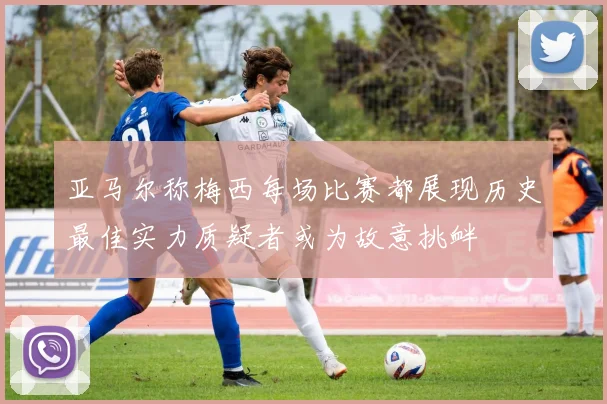 亚马尔称梅西每场比赛都展现历史最佳实力质疑者或为故意挑衅